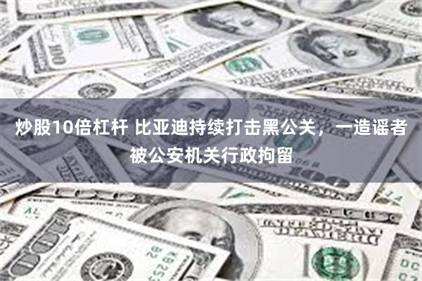 炒股10倍杠杆 比亚迪持续打击黑公关，一造谣者被公安机关行政拘留