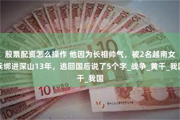 股票配资怎么操作 他因为长相帅气，被2名越南女兵绑进深山13年，逃回国后说了5个字_战争_黄干_我国
