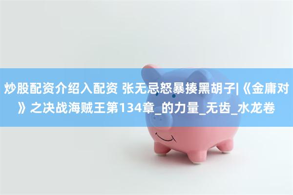 炒股配资介绍入配资 张无忌怒暴揍黑胡子|《金庸对》之决战海贼王第134章_的力量_无齿_水龙卷