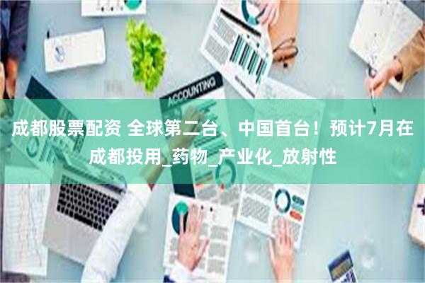成都股票配资 全球第二台、中国首台！预计7月在成都投用_药物_产业化_放射性