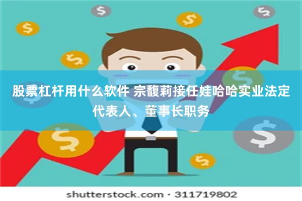股票杠杆用什么软件 宗馥莉接任娃哈哈实业法定代表人、董事长职务