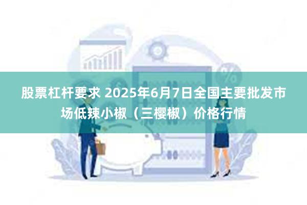 股票杠杆要求 2025年6月7日全国主要批发市场低辣小椒（三樱椒）价格行情