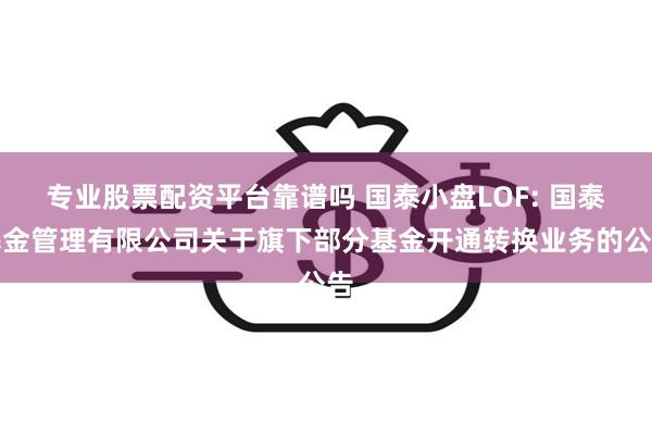 专业股票配资平台靠谱吗 国泰小盘LOF: 国泰基金管理有限公司关于旗下部分基金开通转换业务的公告