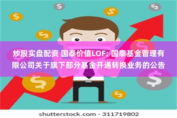 炒股实盘配资 国泰价值LOF: 国泰基金管理有限公司关于旗下部分基金开通转换业务的公告