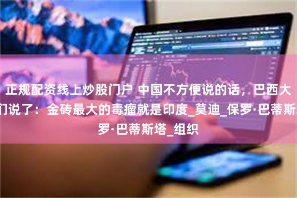 正规配资线上炒股门户 中国不方便说的话，巴西大儒替我们说了：金砖最大的毒瘤就是印度_莫迪_保罗·巴蒂斯塔_组织