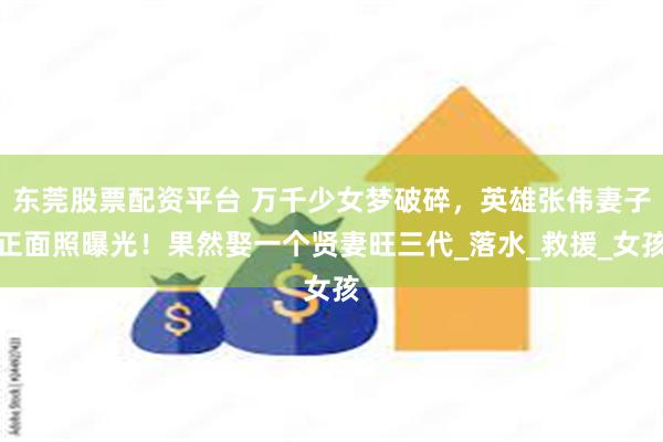 东莞股票配资平台 万千少女梦破碎，英雄张伟妻子正面照曝光！果然娶一个贤妻旺三代_落水_救援_女孩
