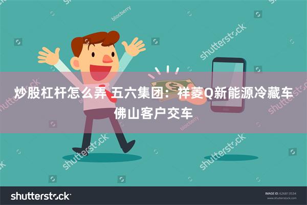 炒股杠杆怎么弄 五六集团：祥菱Q新能源冷藏车佛山客户交车
