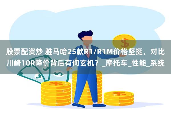 股票配资炒 雅马哈25款R1/R1M价格坚挺，对比川崎10R降价背后有何玄机？_摩托车_性能_系统