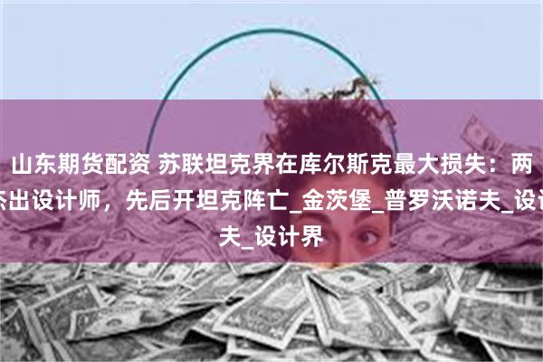 山东期货配资 苏联坦克界在库尔斯克最大损失：两名杰出设计师，先后开坦克阵亡_金茨堡_普罗沃诺夫_设计界