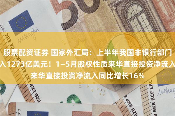 股票配资证券 国家外汇局：上半年我国非银行部门跨境资金净流入1273亿美元！1—5月股权性质来华直接投资净流入同比增长16%