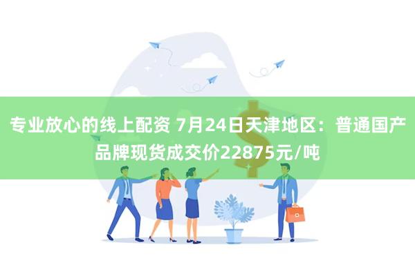 专业放心的线上配资 7月24日天津地区：普通国产品牌现货成交价22875元/吨