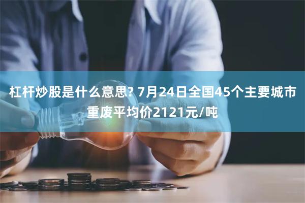 杠杆炒股是什么意思? 7月24日全国45个主要城市重废平均价2121元/吨