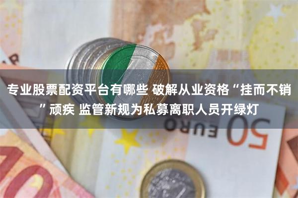 专业股票配资平台有哪些 破解从业资格“挂而不销”顽疾 监管新规为私募离职人员开绿灯