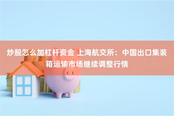 炒股怎么加杠杆资金 上海航交所：中国出口集装箱运输市场继续调整行情