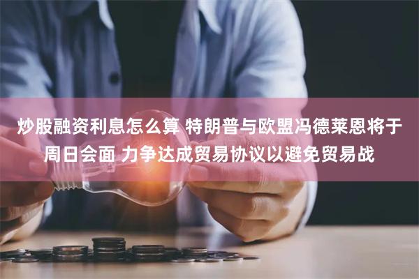 炒股融资利息怎么算 特朗普与欧盟冯德莱恩将于周日会面 力争达成贸易协议以避免贸易战