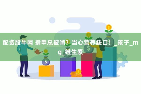 配资股牛网 指甲总被啃？当心营养缺口！_孩子_mg_维生素