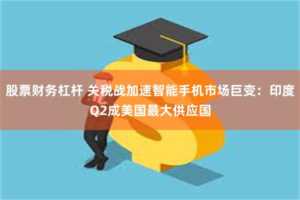 股票财务杠杆 关税战加速智能手机市场巨变：印度Q2成美国最大供应国