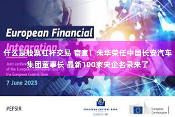 什么是股票杠杆交易 官宣！朱华荣任中国长安汽车集团董事长 最新100家央企名录来了