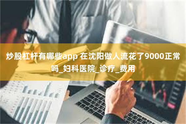 炒股杠杆有哪些app 在沈阳做人流花了9000正常吗_妇科医院_诊疗_费用