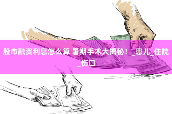 股市融资利息怎么算 暑期手术大揭秘！_患儿_住院_伤口