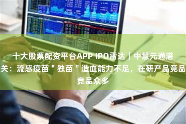 十大股票配资平台APP IPO雷达｜中慧元通港股闯关：流感疫苗＂独苗＂造血能力不足，在研产品竞品众多