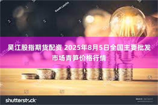 吴江股指期货配资 2025年8月5日全国主要批发市场青笋价格行情