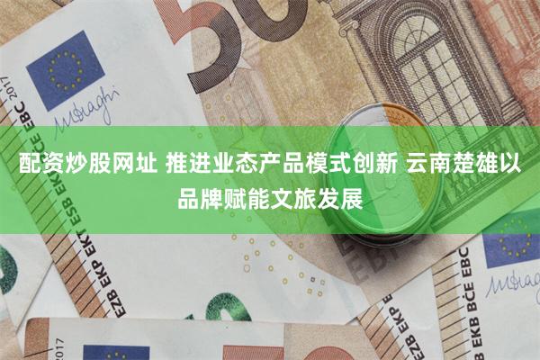 配资炒股网址 推进业态产品模式创新 云南楚雄以品牌赋能文旅发展