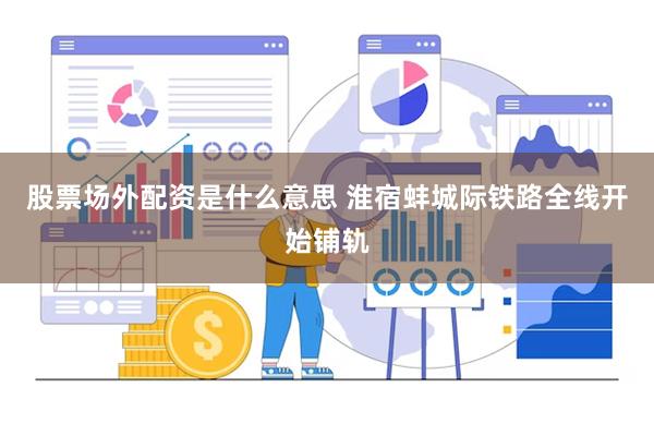 股票场外配资是什么意思 淮宿蚌城际铁路全线开始铺轨