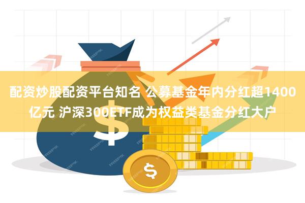 配资炒股配资平台知名 公募基金年内分红超1400亿元 沪深300ETF成为权益类基金分红大户