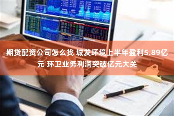 期货配资公司怎么找 城发环境上半年盈利5.89亿元 环卫业务利润突破亿元大关