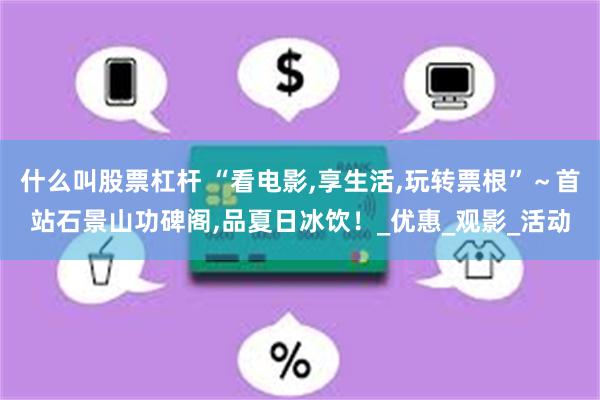 什么叫股票杠杆 “看电影,享生活,玩转票根”～首站石景山功碑阁,品夏日冰饮！_优惠_观影_活动