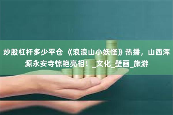 炒股杠杆多少平仓 《浪浪山小妖怪》热播，山西浑源永安寺惊艳亮相！_文化_壁画_旅游