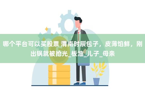 哪个平台可以买股票 渭南时辰包子，皮薄馅鲜，刚出锅就被抢光_板油_儿子_母亲