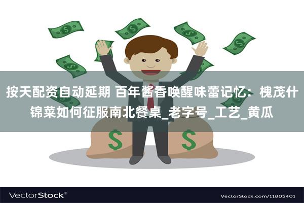 按天配资自动延期 百年酱香唤醒味蕾记忆：槐茂什锦菜如何征服南北餐桌_老字号_工艺_黄瓜