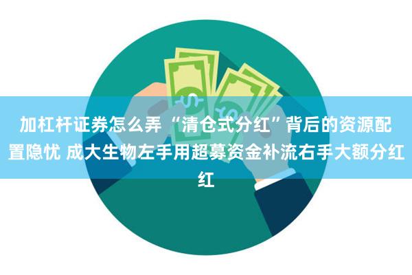 加杠杆证券怎么弄 “清仓式分红”背后的资源配置隐忧 成大生物左手用超募资金补流右手大额分红