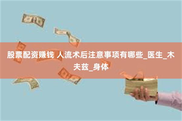 股票配资赚钱 人流术后注意事项有哪些_医生_木夫兹_身体