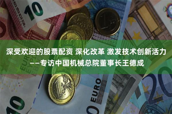 深受欢迎的股票配资 深化改革 激发技术创新活力 ——专访中国机械总院董事长王德成