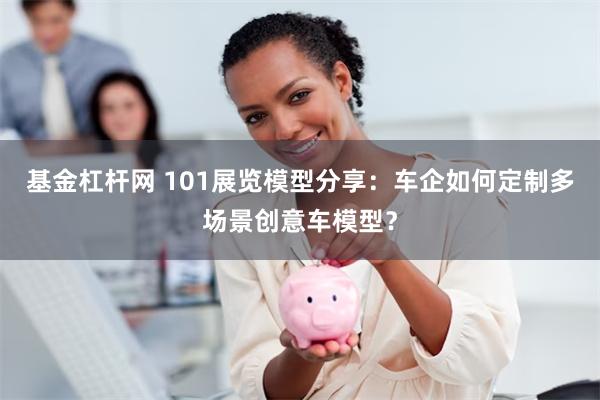 基金杠杆网 101展览模型分享：车企如何定制多场景创意车模型？