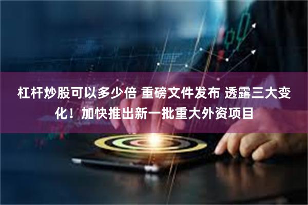 杠杆炒股可以多少倍 重磅文件发布 透露三大变化！加快推出新一批重大外资项目