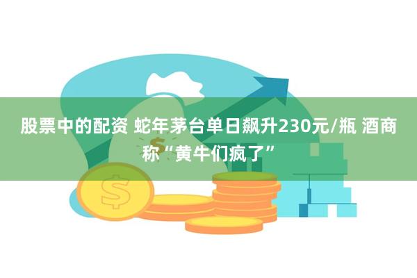 股票中的配资 蛇年茅台单日飙升230元/瓶 酒商称“黄牛们疯了”