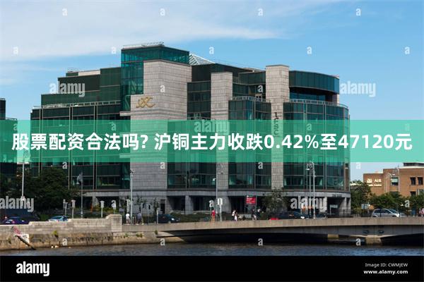 股票配资合法吗? 沪铜主力收跌0.42%至47120元