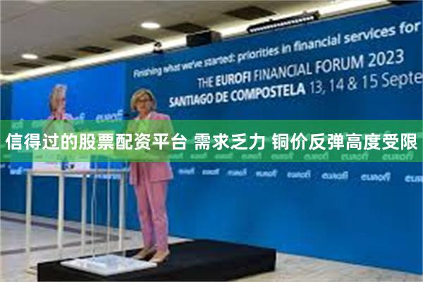 信得过的股票配资平台 需求乏力 铜价反弹高度受限