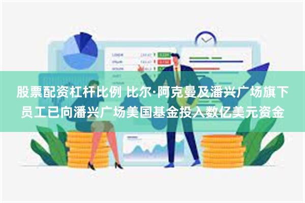 股票配资杠杆比例 比尔·阿克曼及潘兴广场旗下员工已向潘兴广场美国基金投入数亿美元资金