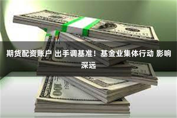 期货配资账户 出手调基准！基金业集体行动 影响深远