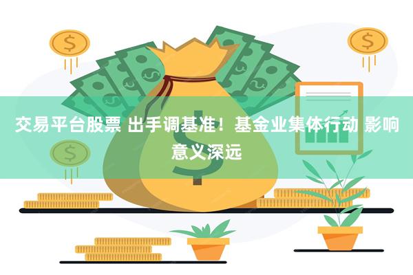 交易平台股票 出手调基准！基金业集体行动 影响意义深远