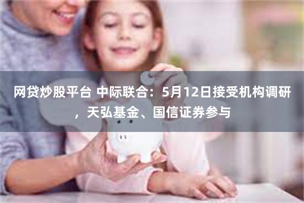 网贷炒股平台 中际联合:5月12日接受机构调研,天弘基金、国信证券参与