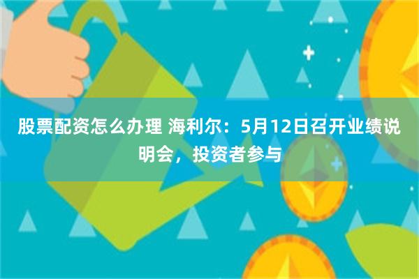 股票配资怎么办理 海利尔：5月12日召开业绩说明会，投资者参与