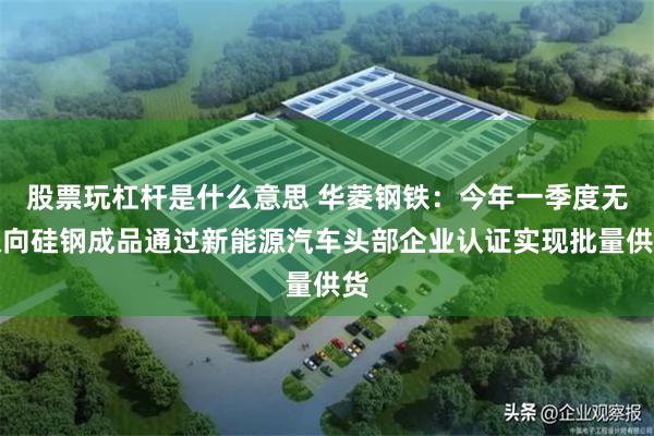 股票玩杠杆是什么意思 华菱钢铁：今年一季度无取向硅钢成品通过新能源汽车头部企业认证实现批量供货
