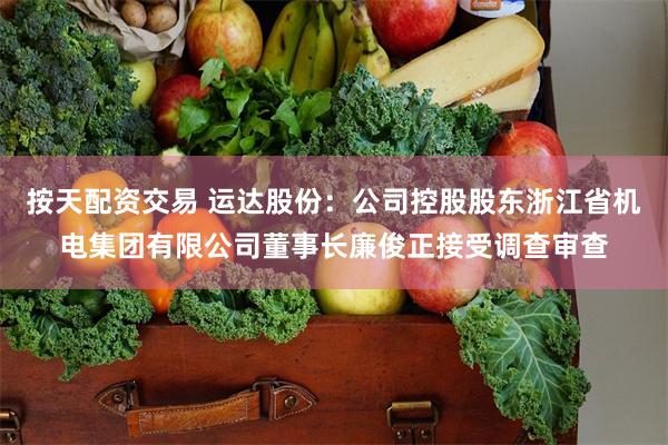 按天配资交易 运达股份：公司控股股东浙江省机电集团有限公司董事长廉俊正接受调查审查