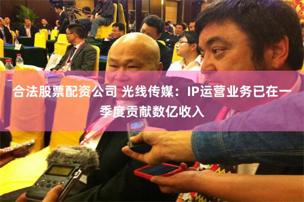合法股票配资公司 光线传媒：IP运营业务已在一季度贡献数亿收入